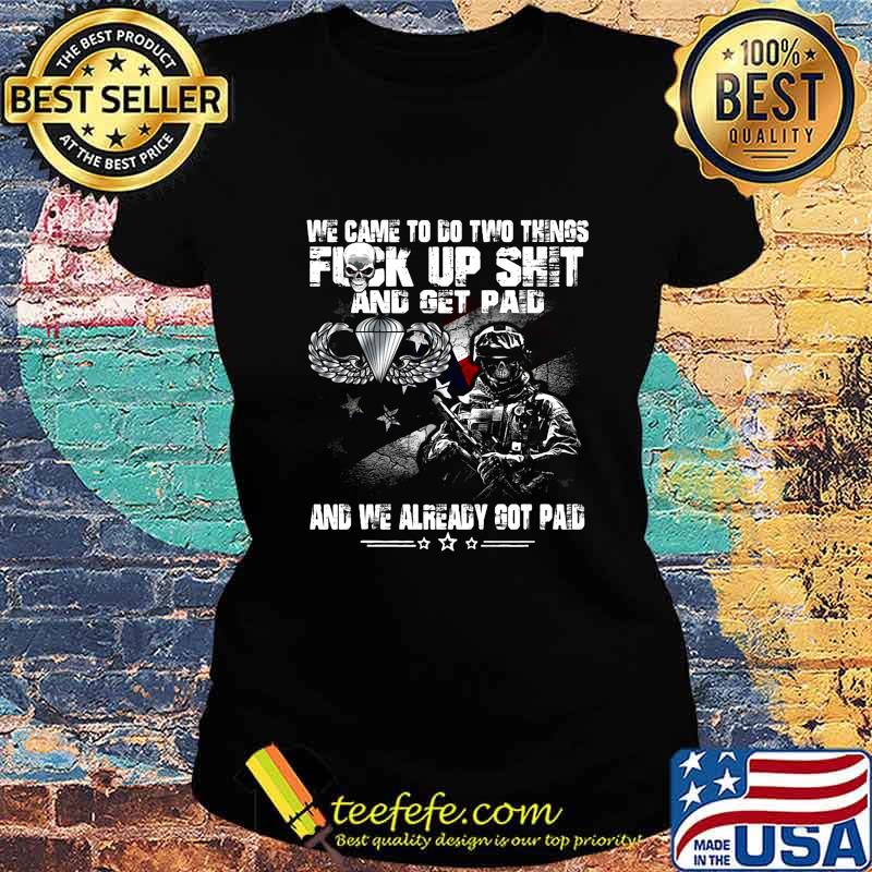 Veteran airborne we came to go two things fuck up shit and get paid and we already got paid s Ladies tee Veteran airborne we came to go two things fuck up shit and get paid and we already got paid s Ladies tee