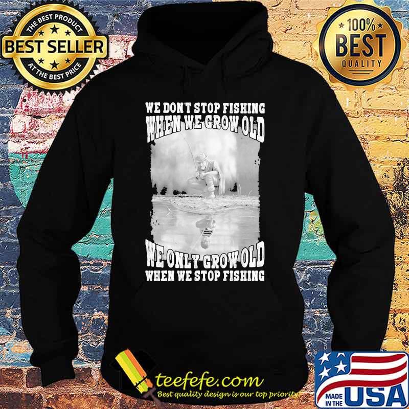 WE DON'T STOP FISHING WHEN WE GROW OLD WE ONLY GROW OLD WHEN WE STOP FISHING SHIRT Hoodie WE DON'T STOP FISHING WHEN WE GROW OLD WE ONLY GROW OLD WHEN WE STOP FISHING SHIRT Hoodie