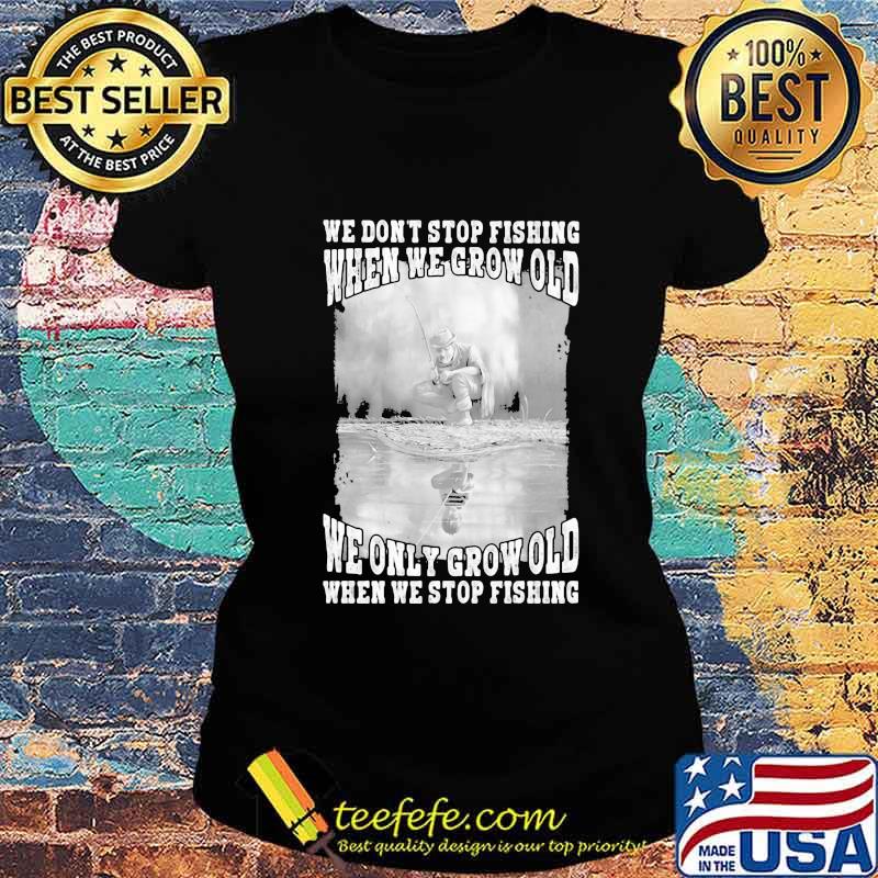 WE DON'T STOP FISHING WHEN WE GROW OLD WE ONLY GROW OLD WHEN WE STOP FISHING SHIRT Ladies tee WE DON'T STOP FISHING WHEN WE GROW OLD WE ONLY GROW OLD WHEN WE STOP FISHING SHIRT Ladies tee