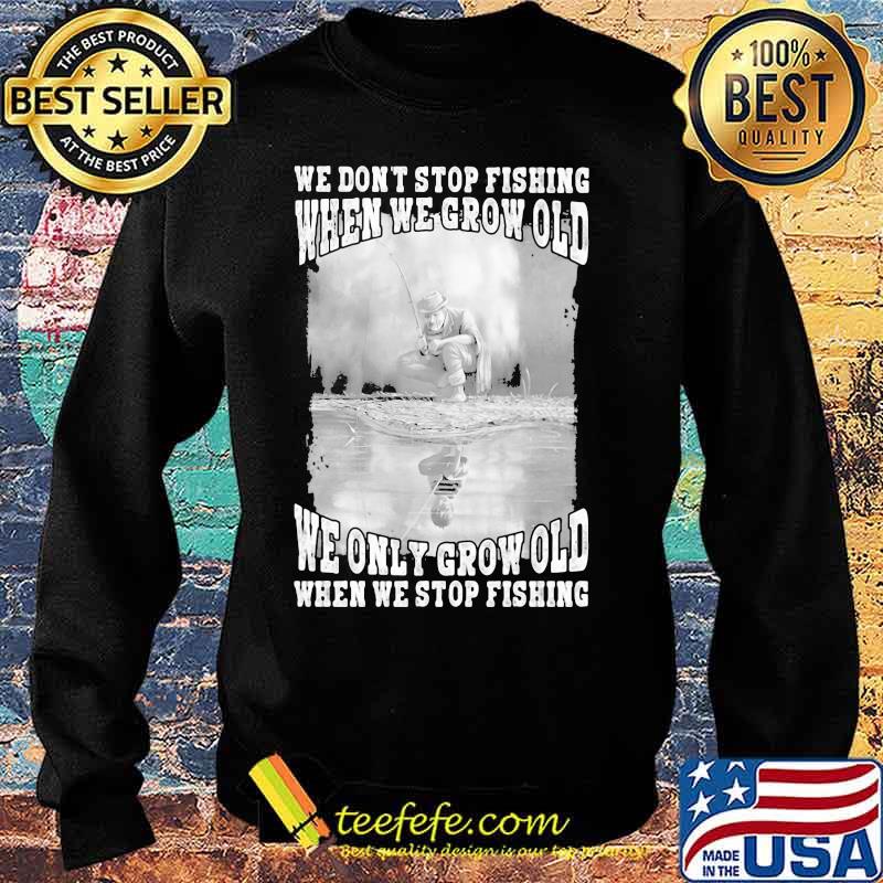 WE DON'T STOP FISHING WHEN WE GROW OLD WE ONLY GROW OLD WHEN WE STOP FISHING SHIRT Sweater WE DON'T STOP FISHING WHEN WE GROW OLD WE ONLY GROW OLD WHEN WE STOP FISHING SHIRT Sweater