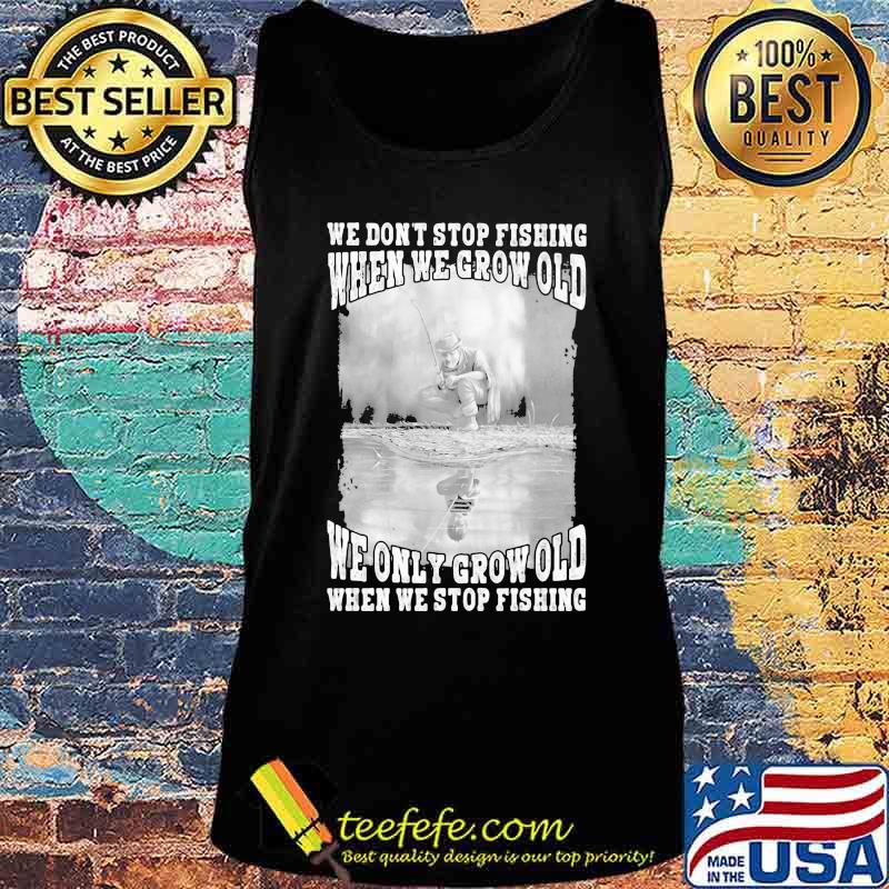WE DON'T STOP FISHING WHEN WE GROW OLD WE ONLY GROW OLD WHEN WE STOP FISHING SHIRT Tank top WE DON'T STOP FISHING WHEN WE GROW OLD WE ONLY GROW OLD WHEN WE STOP FISHING SHIRT Tank top