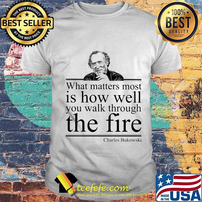 What matters most is how well you walk through the firee Charles Bukowski shirt