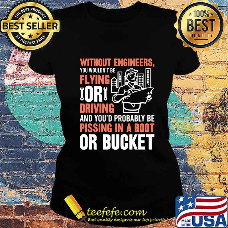 Without engineers you wouldn't be flying or driving and you'd probably be pissing in a boot or bucket s Ladies tee Without engineers you wouldn't be flying or driving and you'd probably be pissing in a boot or bucket s Ladies tee