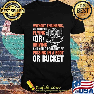 Without engineers you wouldn't be flying or driving and you'd probably be pissing in a boot or bucket shirt