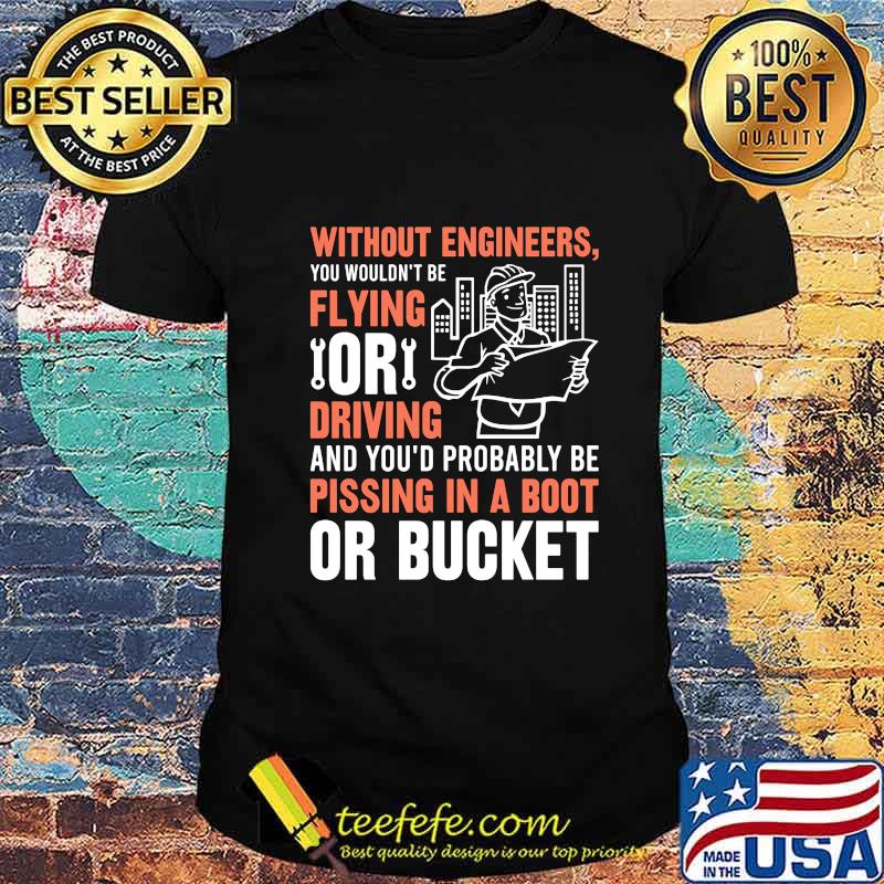 Without engineers you wouldn't be flying or driving and you'd probably be pissing in a boot or bucket shirt Without engineers you wouldn't be flying or driving and you'd probably be pissing in a boot or bucket shirt
