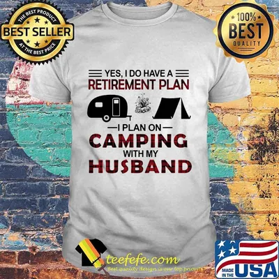 YES I DO HAVE A RETIREMENT PLAN I PLAN ON CAMPING WITH MY HUSBAND SHIRT