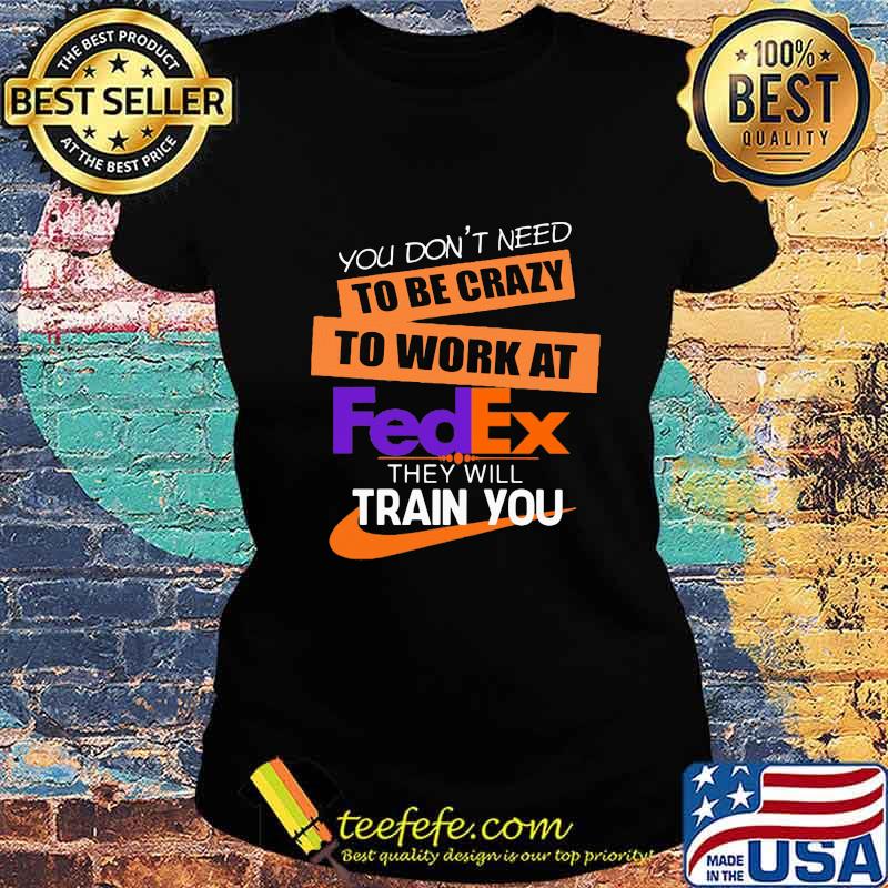 You don't need to be crazy to work at fedex in they will train you s Ladies tee You don't need to be crazy to work at fedex in they will train you s Ladies tee
