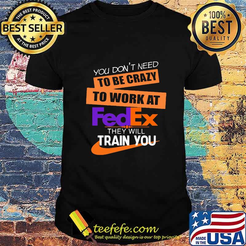 You don't need to be crazy to work at fedex in they will train you shirt You don't need to be crazy to work at fedex in they will train you shirt