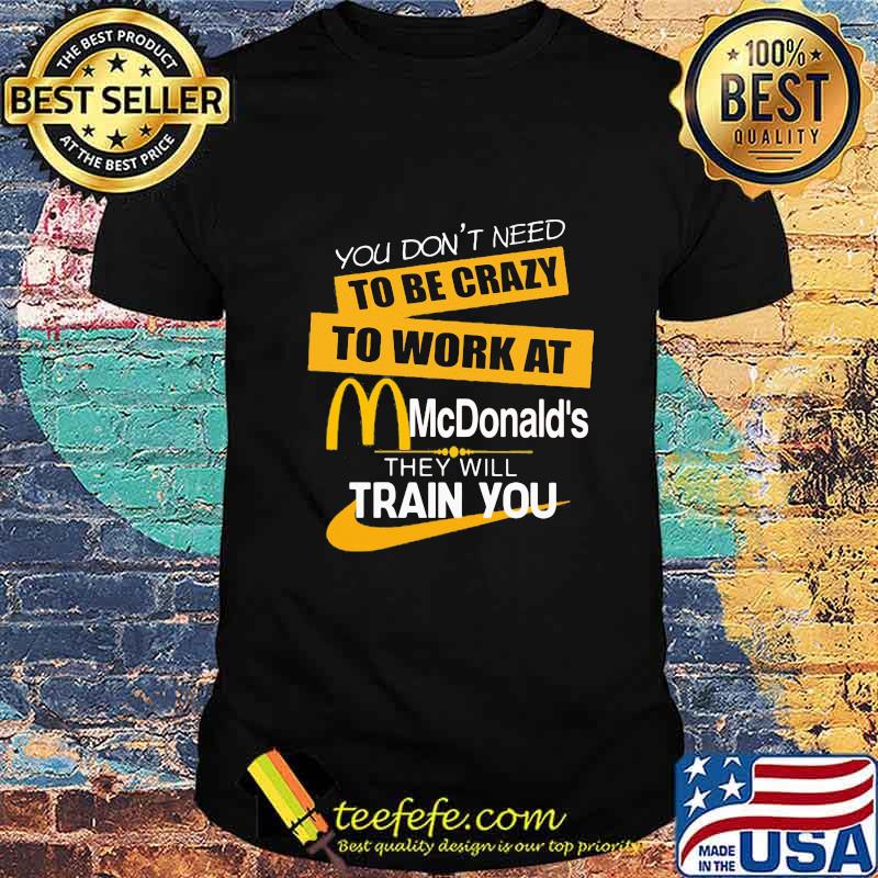 You don't need to be crazy to work at mcdonald's in they will train you shirt You don't need to be crazy to work at mcdonald's in they will train you shirt