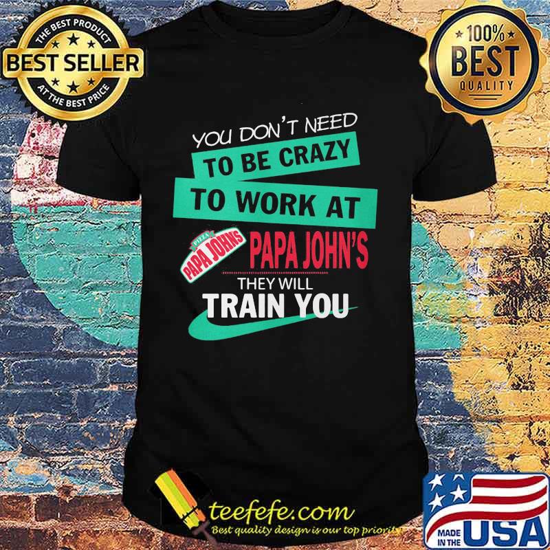 You don't need to be crazy to work at papa john's they will train you shirt