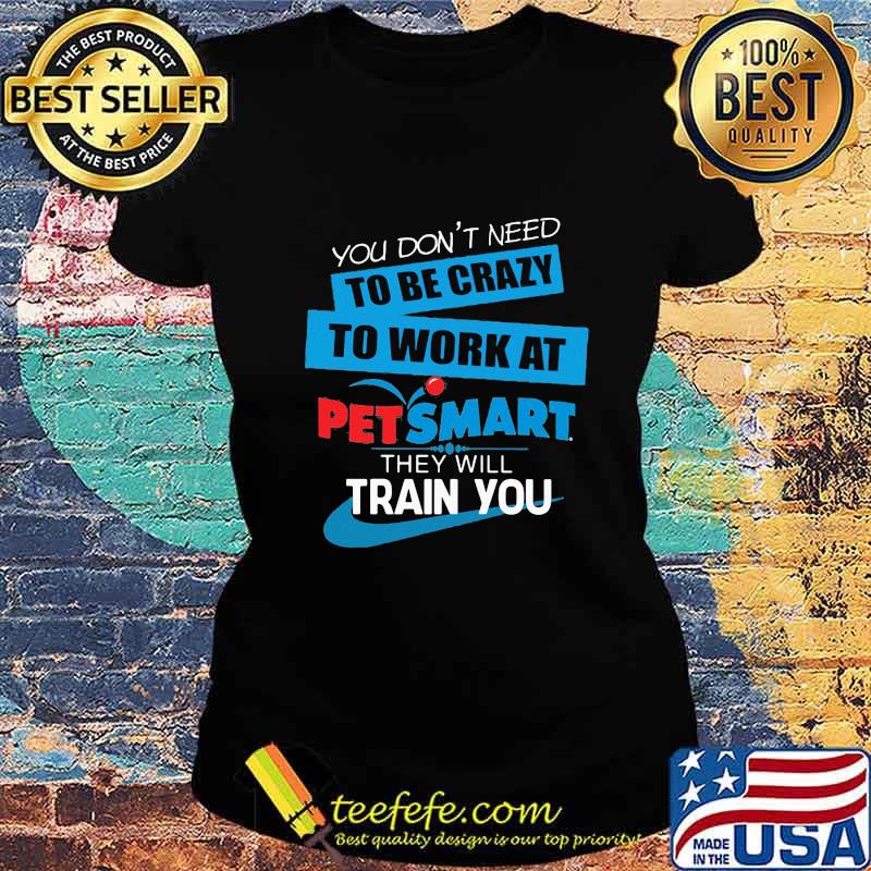 You don't need to be crazy to work at petsmart in they will train you s Ladies tee You don't need to be crazy to work at petsmart in they will train you s Ladies tee