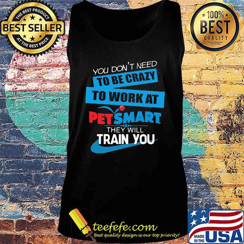 You don't need to be crazy to work at petsmart in they will train you s Tank top You don't need to be crazy to work at petsmart in they will train you s Tank top