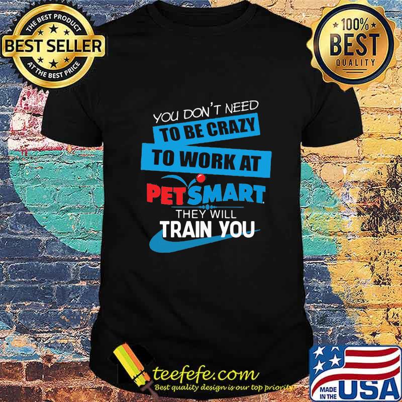 You don't need to be crazy to work at petsmart in they will train you shirt You don't need to be crazy to work at petsmart in they will train you shirt