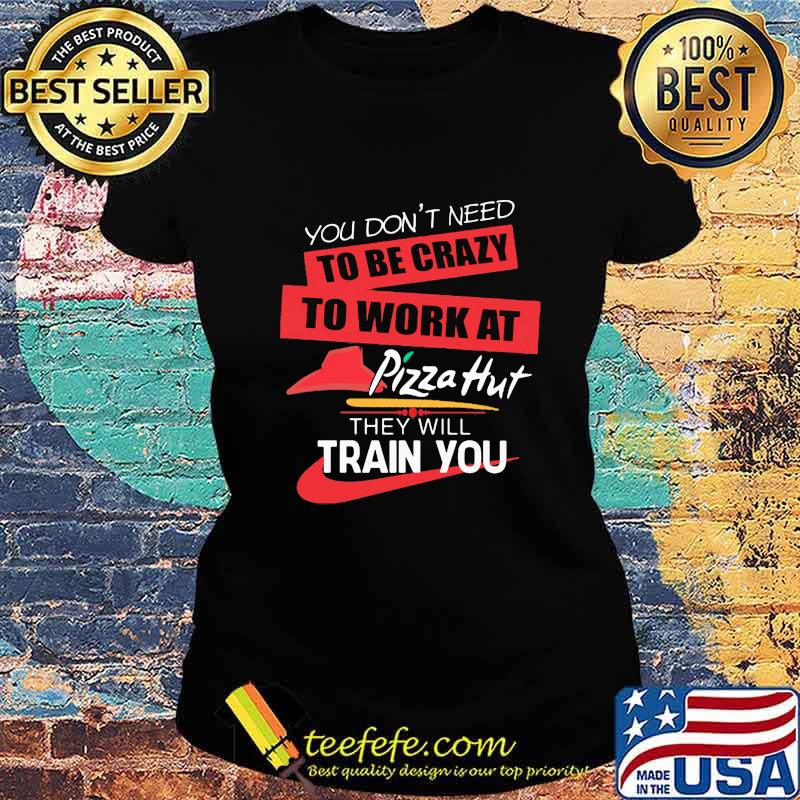You don't need to be crazy to work at pizza hut in they will train you s Ladies tee You don't need to be crazy to work at pizza hut in they will train you s Ladies tee