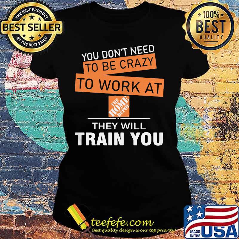 You don't need to be crazy to work at the home depot they will train you s Ladies tee You don't need to be crazy to work at the home depot they will train you s Ladies tee
