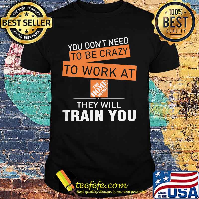 You don't need to be crazy to work at the home depot they will train you shirt You don't need to be crazy to work at the home depot they will train you shirt