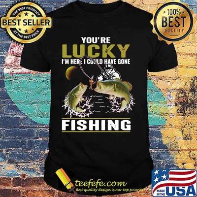 You're lucky i'm here i could have gone fishing shirt