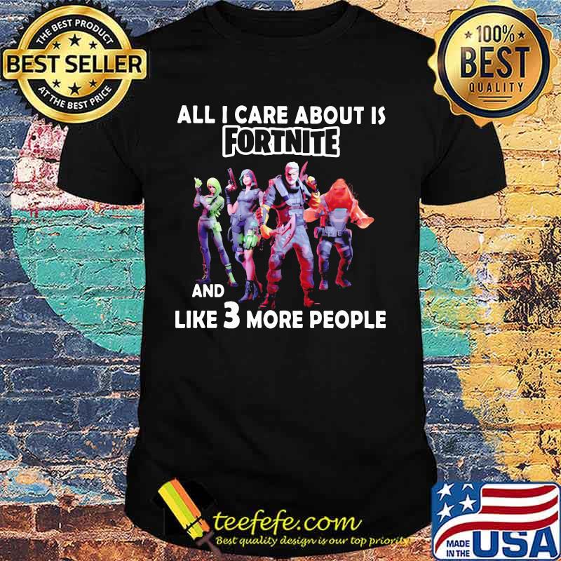 All i care about is fortnite and like 3 more people shirt