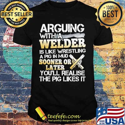 Arguing with a welder is like wrestling a pig in mud sooner or later you'll realise the pig likes it shirt