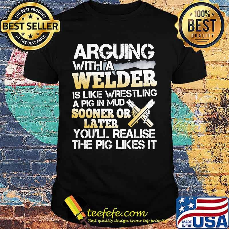 Arguing with a welder is like wrestling a pig in mud sooner or later you'll realise the pig likes it shirt