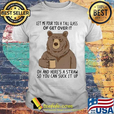 Bear let me pour you a tall glass of get over it oh and here's a straw so you can suck it up shirt