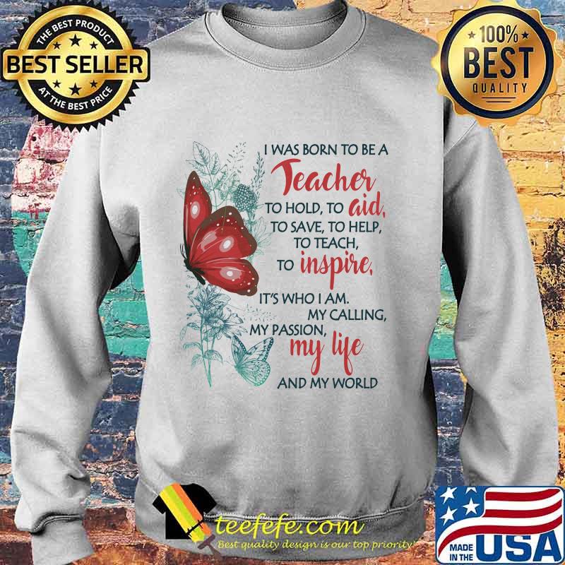 Butterfly I Was Born To Be A Teacher To Hold To Aid To Save To Help To Teach To Inspire It's Who I Am My Calling My Passion My Life And My World Shirt Sweater Butterfly I Was Born To Be A Teacher To Hold To Aid To Save To Help To Teach To Inspire It's Who I Am My Calling My Passion My Life And My World Shirt Sweater