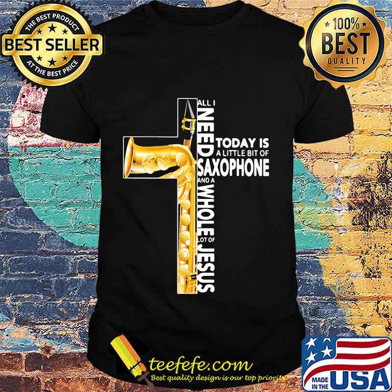 Cross All I Need Today Is A Litte Bit Of Saxophone And A Whole Lot Of Jesus Shirt