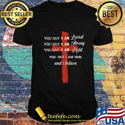 You Say I Am Loved You Say I Am Strong You Say I Am Held You Say I Am Yours And I Believe Jesus Shirt