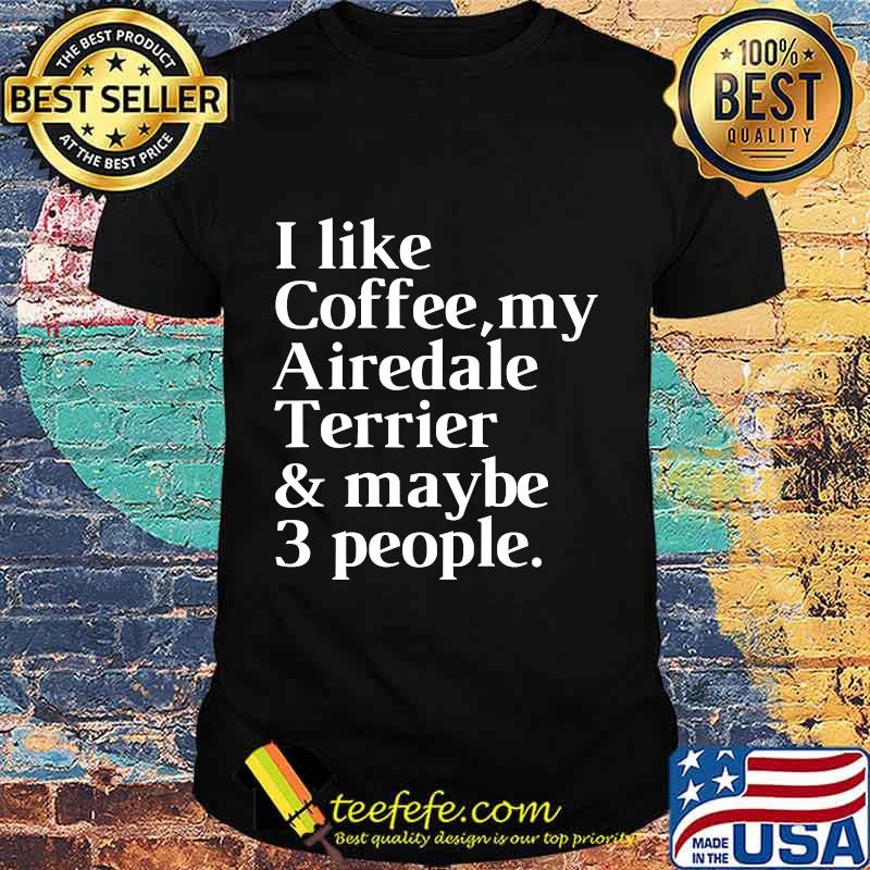 I Like Coffee My Airedale Terrier And Maybe 3 People Shirt I Like Coffee My Airedale Terrier And Maybe 3 People Shirt