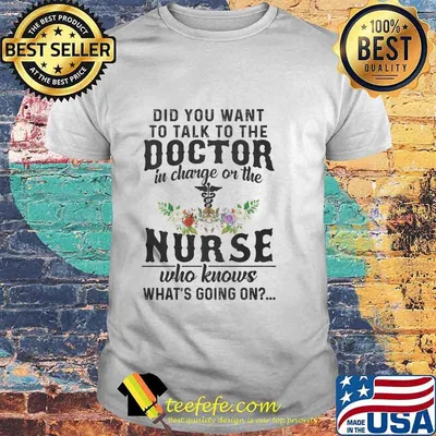 Did You Want To Talk To The Doctor In Charge Or The Nurse Who Knows What’s Going On Shirt