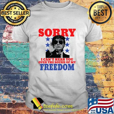 Sorry I Can't Hear You Over The Sound Of My Freedom Trump President Shirt