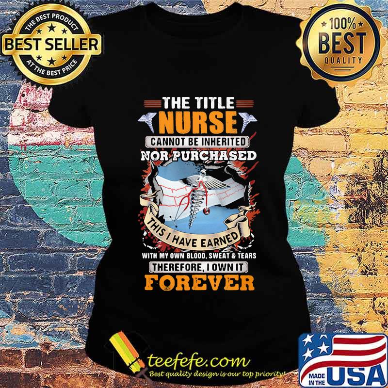 The Title Nurse Cannot Be Inherited Nor Purchased This I Have Earned With My Own Blood Sweat And Tear Therefore I Own It Forever Shirt Ladies tee The Title Nurse Cannot Be Inherited Nor Purchased This I Have Earned With My Own Blood Sweat And Tear Therefore I Own It Forever Shirt Ladies tee