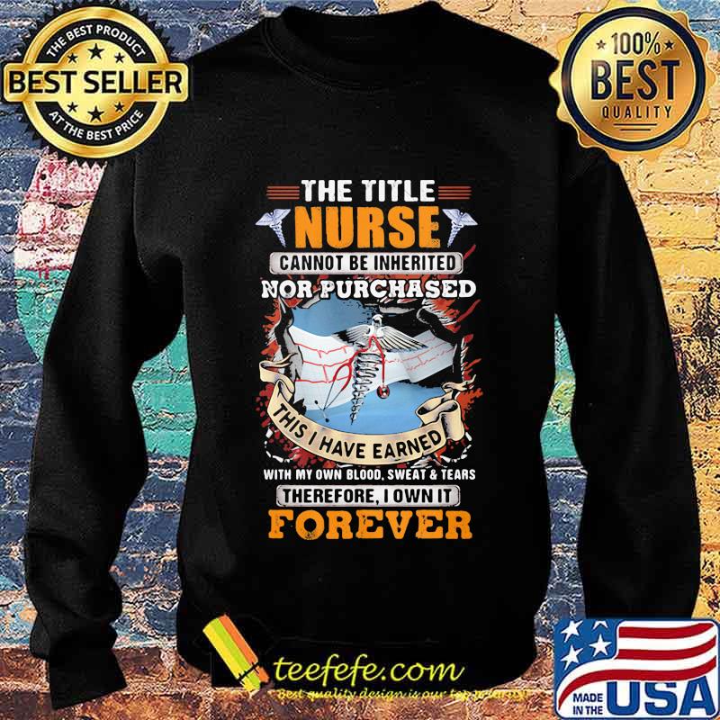 The Title Nurse Cannot Be Inherited Nor Purchased This I Have Earned With My Own Blood Sweat And Tear Therefore I Own It Forever Shirt Sweater The Title Nurse Cannot Be Inherited Nor Purchased This I Have Earned With My Own Blood Sweat And Tear Therefore I Own It Forever Shirt Sweater