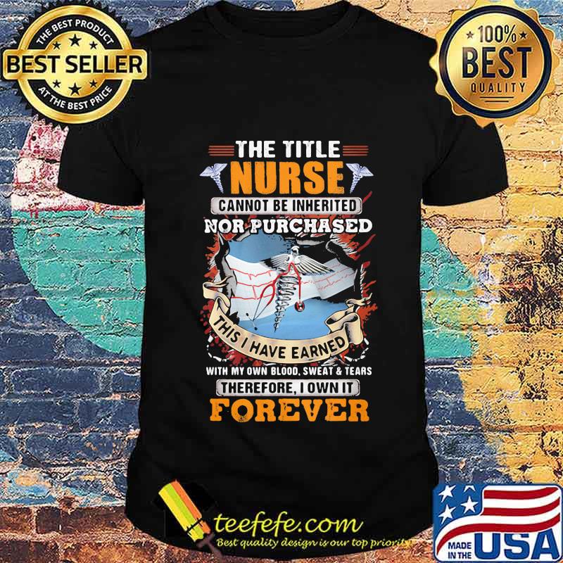 The Title Nurse Cannot Be Inherited Nor Purchased This I Have Earned With My Own Blood Sweat And Tear Therefore I Own It Forever Shirt Unisex The Title Nurse Cannot Be Inherited Nor Purchased This I Have Earned With My Own Blood Sweat And Tear Therefore I Own It Forever Shirt Unisex