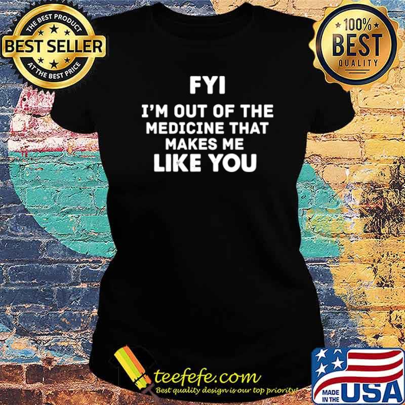 FYI Im out of the medicine that makes Me like you Ladies tee FYI Im out of the medicine that makes Me like you Ladies tee