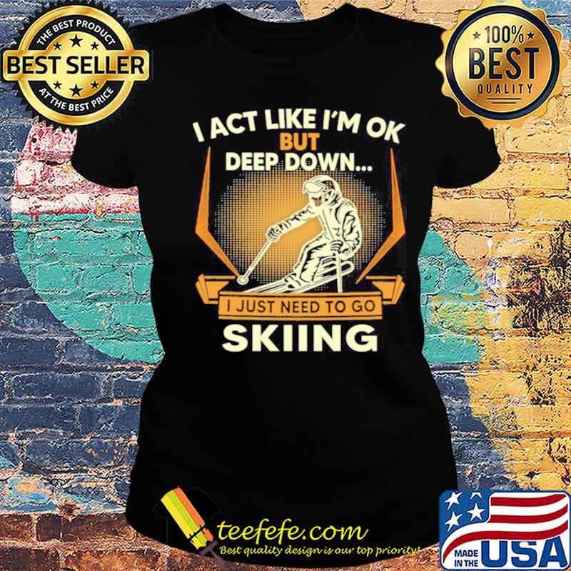 I act like Im ok But Deep down I just need to go Skiing s Ladies tee I act like Im ok But Deep down I just need to go Skiing s Ladies tee