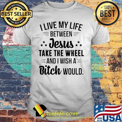 I Live My Life Between Jesus Take The Wheel And I Wish A Bitch Would shirt