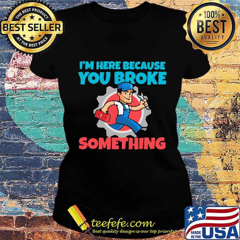Mechanic I'm Here Because You Broke Something Shirt Ladies tee Mechanic I'm Here Because You Broke Something Shirt Ladies tee