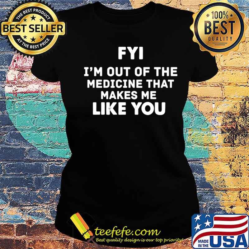 FYI Im out of the medicine that makes Me like you s Ladies tee FYI Im out of the medicine that makes Me like you s Ladies tee