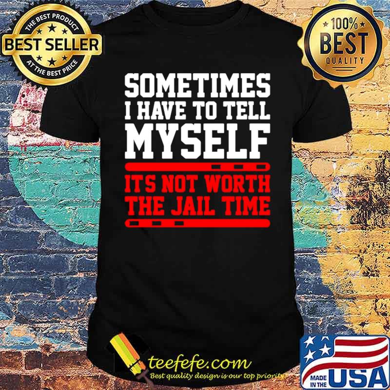 Sometimes I Have To Tell Myself Its Not Worth The Jail Time shirt