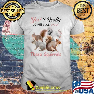 Yes Really Do Need All These Squirrel shirt