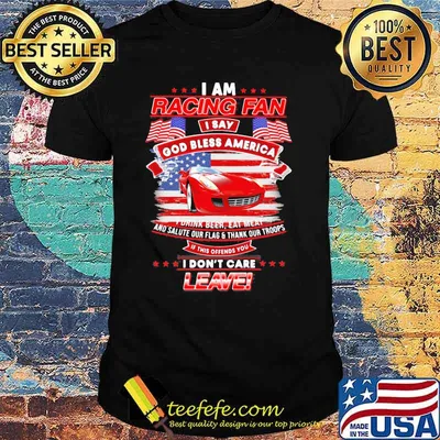 I Am Racing Fan I Say God Bless America I Drink Beer Eat Meat And Salute Our Flags Thank Our Troops I Don’t Care Leave American Flag Red Car Shirt