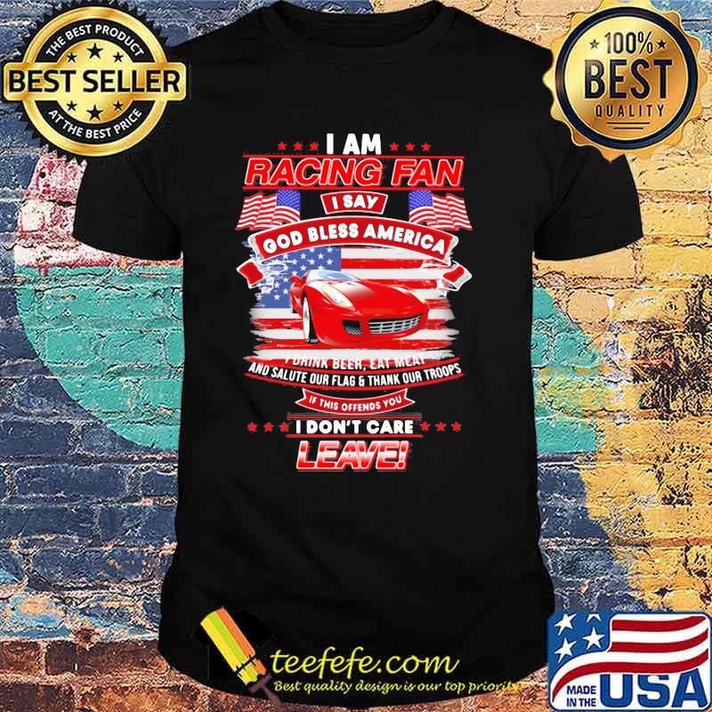 I Am Racing Fan I Say God Bless America I Drink Beer Eat Meat And Salute Our Flags Thank Our Troops I Don’t Care Leave American Flag Red Car Shirt