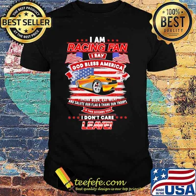 I Am Racing Fan I Say God Bless America I Drink Beer Eat Meat And Salute Our Flags Thank Our Troops I Don’t Care Leave American Flag Yellow Car Shirt