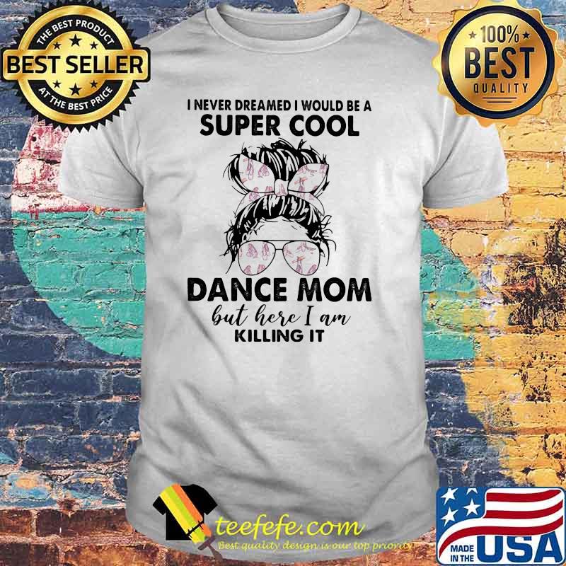 I never dreamed I would be a super cool dance mom but here I am killing it shirt