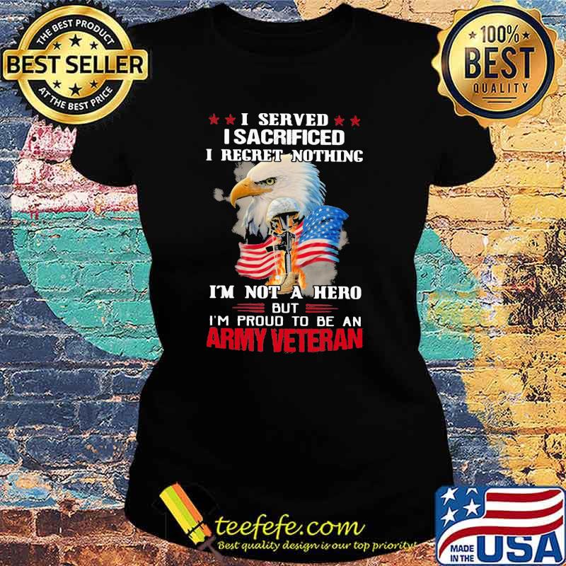 I Served I Sacrificed I Regret Nothing I'm Not A Hero But I'm Pround To Be An Army Veretan Eagle Shirt Ladies tee I Served I Sacrificed I Regret Nothing I'm Not A Hero But I'm Pround To Be An Army Veretan Eagle Shirt Ladies tee
