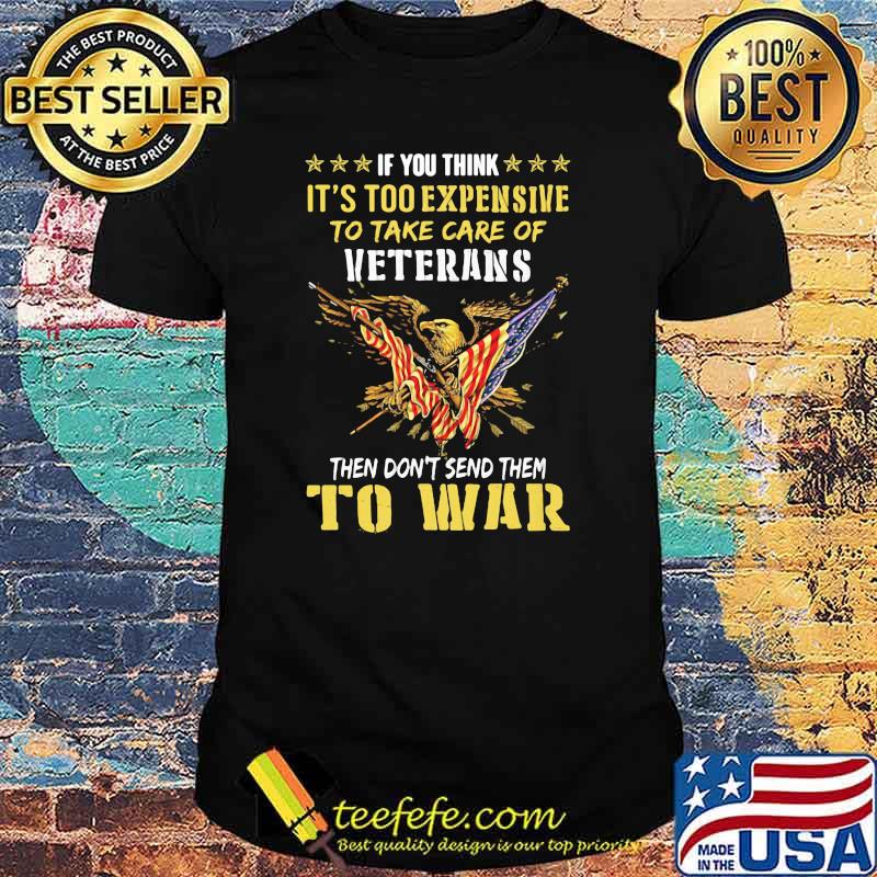 If You Think It’s Too Expensive To Take Care Of Veterans Then Do Not Send Them To War Eagles American Flag Shirt If You Think It’s Too Expensive To Take Care Of Veterans Then Do Not Send Them To War Eagles American Flag Shirt