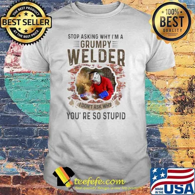 Stop Asking Why I’m A Grumpy Welder I Don’t Ask Why You’re So Stupid Shirt