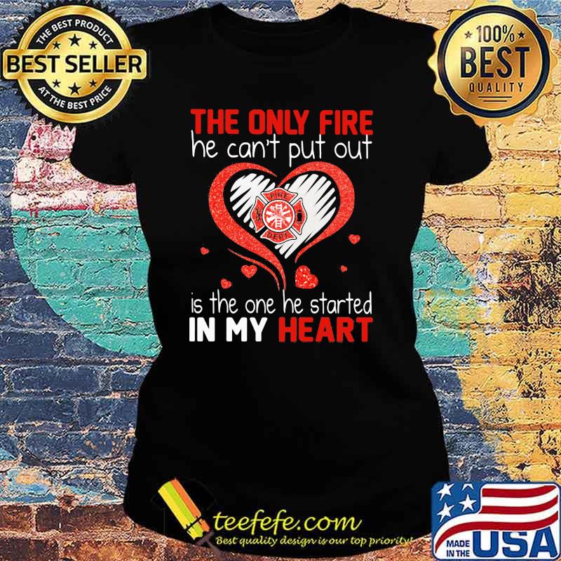 The Only Fire He Can't Put Out Is The One He Started In My Heart Firefighter Shirt Ladies tee The Only Fire He Can't Put Out Is The One He Started In My Heart Firefighter Shirt Ladies tee