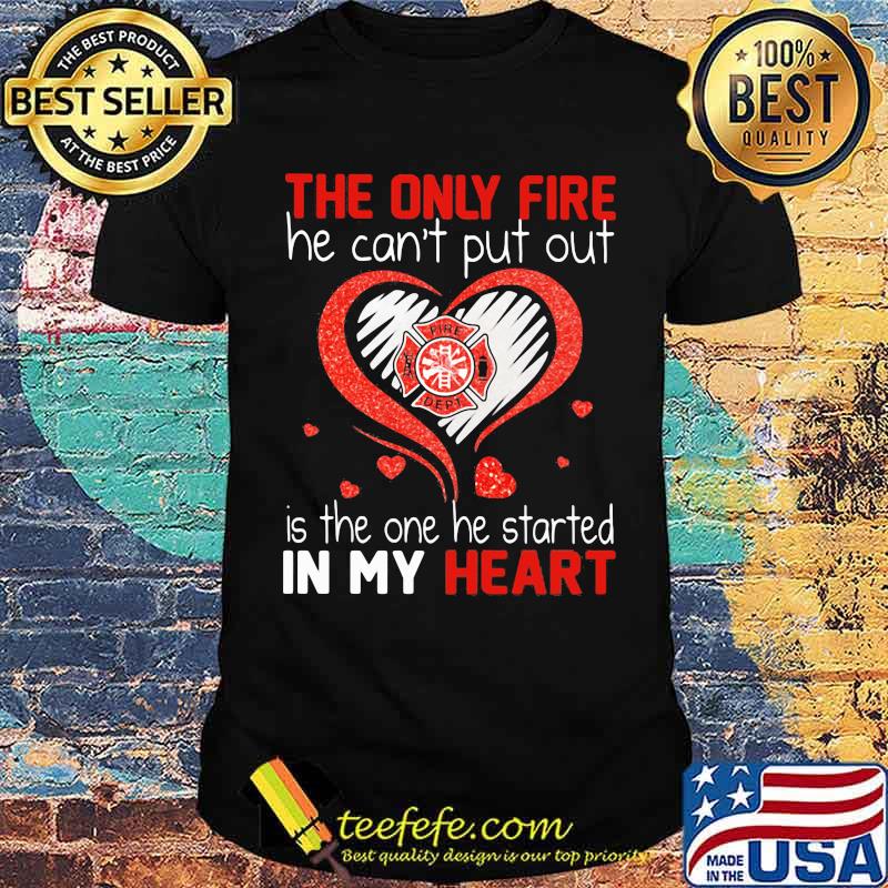 The Only Fire He Can't Put Out Is The One He Started In My Heart Firefighter Shirt